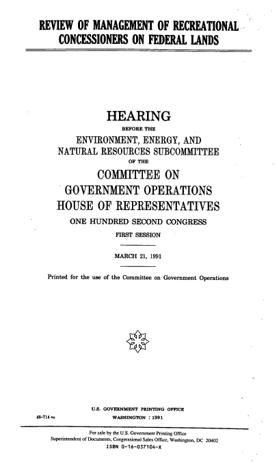 handle is hein.cbhear/rmrcfl0001 and id is 1 raw text is: REVIEW OF MANAGEMENT OF RECREATIONAL
CONCESSIONERS ON FEDERAL LANDS

HEARING
BEFORE THE
ENVIRONMENT, ENERGY, AND
NATURAL RESOURCES SUBCOMMITTEE
OF THE
COMMITTEE ON
GOVERNMENT OPERATIONS
HOUSE OF REPRESENTATIVES
ONE HUNDRED SECOND CONGRESS
FIRST SESSION
MARCH 21, 1991
Printed for the use of the Committee on Government Operations
U.S. GOVERNMENT PRINTING OFFICE
48-714 r              WASHINGTON : 1991
For sale by the U.S. Government Printing Office
Superintendent of Documents, Congressional Sales Office, Washington, DC 20402
ISBN 0-16-037104-X


