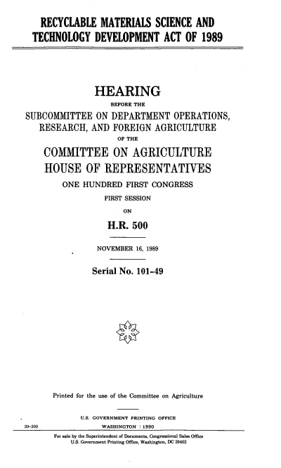 handle is hein.cbhear/rmsatda0001 and id is 1 raw text is: RECYCLABLE MATERIALS SCIENCE AND
TECHNOLOGY DEVELOPMENT ACT OF 1989

HEARING
BEFORE THE
SUBCOMMITTEE ON DEPARTMENT OPERATIONS,
RESEARCH, AND FOREIGN AGRICULTURE
OF THE
COMMITTEE ON AGRICULTURE
HOUSE OF REPRESENTATIVES
ONE HUNDRED FIRST CONGRESS
FIRST SESSION
ON
H.R. 500

NOVEMBER 16, 1989
Serial No. 101-49
Printed for the use of the Committee on Agriculture
U.S. GOVERNMENT PRINTING OFFICE
WASHINGTON :1990
For sale by the Superintendent of Documents, Congressional Sales Office
U.S. Government Printing Office, Washington, DC 20402

30-300


