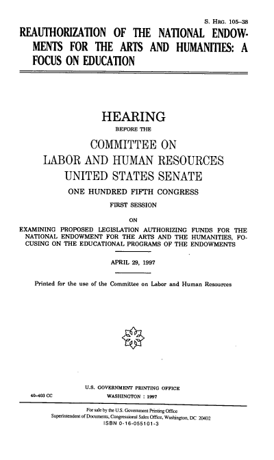 handle is hein.cbhear/rneah0001 and id is 1 raw text is: S. HiR. 105-38
REAUTHORIZATION OF THE NATIONAL ENDOW-
MENTS FOR THE ARTS AND HUMANITIES: A
FOCUS ON EDUCATION
HEARING
BEFORE THE
COMMITTEE ON
LABOR AND HUMAN RESOURCES
UNITED STATES SENATE
ONE HUNDRED FIFTH CONGRESS
FIRST SESSION
ON
EXAMINING PROPOSED LEGISLATION AUTHORIZING FUNDS FOR THE
NATIONAL ENDOWMENT FOR THE ARTS AND THE HUMANITIES, FO-
CUSING ON THE EDUCATIONAL PROGRAMS OF THE ENDOWMENTS
APRIL 29, 1997
Printed for the use of the Committee on Labor and Human Resources
9
U.S. GOVERNMENT PRINTING OFFICE
40-403 CC          WASHINGTON : 1997
For sale by the U.S. Government Printing Office
Superintendent of Documents, Congressional Sales Office, Washington, DC 20402
ISBN 0-16-055101-3


