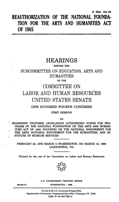handle is hein.cbhear/rnfah0001 and id is 1 raw text is: S. HRG. 104-32
REAUTHORIZATION OF THE NATIONAL FOUNDA-
TION FOR THE ARTS AND HUMANITIES ACT
OF 1965
HEARINGS
BEFORE THE
SUBCOMMITTEE ON EDUCATION, ARTS AND
HUMANITIES
OF THE
COMMITTEE ON
LABOR AND HUMAN RESOURCES
UNITED STATES SENATE
ONE HUNDRED FOURTH CONGRESS
FIRST SESSION
ON
EXAMINING PROPOSED LEGISLATION AUTHORIZING FUNDS FOR PRO-
GRAMS OF THE NATIONAL FOUNDATION ON THE ARTS AND HUMAN-
ITIES ACT OF 1965, FOCUSING ON THE NATIONAL ENDOWMENT FOR
THE ARTS, NATIONAL ENDOWMENT FOR THE HUMANITIES, AND IN-
STITUTE OF MUSEUM SERVICES
FEBRUARY 23, AND MARCH 2 (WASHINGTON, DC) MARCH 10, 1995
(ALEXANDRIA, VA)
Printed for the use of the Committee on Labor and Human Resources
U.S. GOVERNMENT PRINTING OFFICE
88-849 CC          WASHINGTON : 1995
For sale by the U.S. Government Printing Office
Superintendent of Documents, Congressional Sales Office, Washington, DC 20402
ISBN 0-16-047180-X


