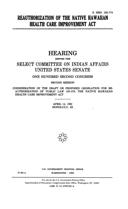 handle is hein.cbhear/rnhhcia0001 and id is 1 raw text is: 


                                          S. HRG. 102-776

REAUTHORIZATION OF THE NATIVE HAWAIIAN

       HEALTH   CARE   IMPROVEMENT ACT


                    HEARING
                        BEFORE THE

  SELECT COMMITTEE ON INDIAN AFFAIRS

            UNITED STATES SENATE

            ONE HUNDRED   SECOND   CONGRESS

                     SECOND SESSION

CONSIDERATION OF THE DRAFT OR PROPOSED LEGISLATION FOR RE-
AUTHORIZATION  OF PUBLIC LAW  100-579, THE NATIVE HAWAIIAN
HEALTH  CARE IMPROVEMENT ACT


                       APRIL 14, 1992
                       HONOLULU, HI


57-504 1


U.S. GOVERNMENT PRINTING OFFICE
     WASHINGTON : 1992


          For sale by the U.S. Government Printing Office
Superintendent of Documents, Congressional Sales Office, Washington, DC 20402
              ISBN 0-16-039230-6


