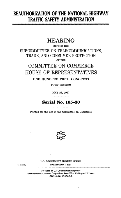 handle is hein.cbhear/rnhtsa0001 and id is 1 raw text is: REAUTHORIZATION OF THE NATIONAL HIGHWAY
TRAFFIC SAFETY ADMINISTRATION

HEARING
BEFORE THE
SUBCOMMITTEE ON TELECOMMUNICATIONS,
TRADE, AND CONSUMER PROTECTION
OF THE
COMMITTEE ON COMMERCE
HOUSE OF REPRESENTATIVES
ONE HUNDRED FIFTH CONGRESS
FIRST SESSION
MAY 22, 1997

Serial No. 105-30
Printed for the use of the Committee on Commerce

41-615CC

U.S. GOVERNMENT PRINTING OFFICE
WASHINGTON : 1997

For sale by the U.S. Government Printing Office
Superintendent of Documents, Congressional Sales Office, Washington, DC 20402
ISBN 0-16-055362-8


