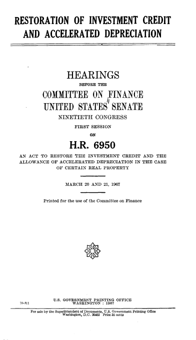 handle is hein.cbhear/rnimctadn0001 and id is 1 raw text is: 



RESTORATION OF INVESTMENT CREDIT


   AND   ACCELERATED DEPRECIATION


               HEARINGS
                   BEFORE THE

       COMMITTEE ON FINANCE

       UNITED STATES SENATE

            NINETIETH   CONGRESS

                 FIRST SESSION
                      ON

                H.R.   6950

AN ACT TO RESTORE THE INVESTMENT CREDIT AND THE
ALLOWANCE OF ACCELERATED DEPRECIATION IN THE CASE
            OF CERTAIN REAL PROPERTY


              MARCH  20 AND 21, 1967


        Printed for the use of the Committee on Finance




















           U.S. GOVERNMENT PRINTING OFFICE
70-511           WASHINGTON : 1967

    For sale by the Superintendent of Documents, U.S. Government Printing Office
             Washington, D.C. 20402 Price 35 cents


