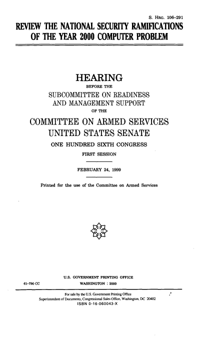 handle is hein.cbhear/rnsrcp0001 and id is 1 raw text is: S. HRG. 106-291
REVIEW THE NATIONAL SECURITY RAMIFICATIONS
OF THE YEAR 2000 COMPUTER PROBLEM

HEARING
BEFORE THE
SUBCOMMITTEE ON READINESS
AND MANAGEMENT SUPPORT
OF THE
COMMITTEE ON ARMED SERVICES
UNITED STATES SENATE
ONE HUNDRED SIXTH CONGRESS
FIRST SESSION
FEBRUARY 24, 1999
Printed for the use of the Committee on Armed Services

61-790 CC

U.S. GOVERNMENT PRINTING OFFICE
WASHINGTON : 2000

For sale by the U.S. Government Printing Office
Superintendent of Documents, Congressional Sales Office, Washington, DC 20402
ISBN 0-16-060043-X


