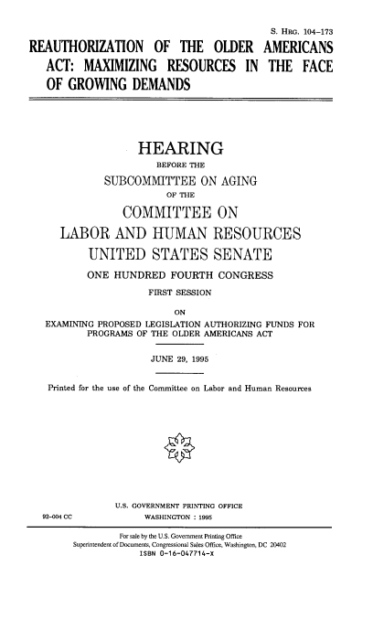 handle is hein.cbhear/roaaxsgd0001 and id is 1 raw text is: 



REAUTHORIZATION OF THE OLDER

   ACT: MAXIMIZING RESOURCES IN

   OF GROWING DEMANDS


S. HRG. 104-173

AMERICANS

THE FACE


                HEARING
                    BEFORE THE

          SUBCOMITTEE ON AGING
                     OF THE

              COMMITTEE ON

   LABOR AND HUMAN RESOURCES

        UNITED STATES SENATE

        ONE HUNDRED FOURTH CONGRESS

                  FIRST SESSION

                       ON
EXAMINING PROPOSED LEGISLATION AUTHORIZING FUNDS FOR
       PROGRAMS OF THE OLDER AMERICANS ACT


                   JUNE 29, 1995


Printed for the use of the Committee on Labor and Human Resources


92-004 CC


U.S. GOVERNMENT PRINTING OFFICE
     WASHINGTON : 1995


        For sale by the U.S. Government Printing Office
Superintendent of Documents, Congressional Sales Office, Washington, DC 20402
            ISBN 0-16-047714-X


