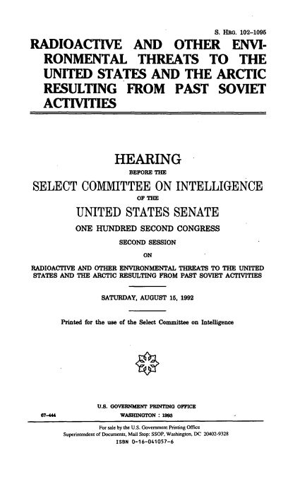 handle is hein.cbhear/roeusa0001 and id is 1 raw text is: 


                                      S. HRG. 102-1095

RADIOACTIVE AND OTHER ENVI-

   RONMENTAL THREATS TO THE

   UNITED STATES AND THE ARCTIC

   RESULTING FROM PAST SOVIET

   ACTIVITIES


                 HEARING
                    BEFORE THE

SELECT COMMITTEE ON INTELLIGENCE
                      OF THE

         UNITED STATES SENATE

         ONE HUNDRED   SECOND CONGRESS
                  SECOND SESSION
                       ON
RADIOACTIVE AND OTHER ENVIRONMENTAL THREATS TO THE UNITED
STATES AND THE ARCTIC RESULTING FROM PAST SOVIET ACTIVITIES


67-444


        SATURDAY, AUGUST 15, 1992


Printed for the use of the Select Committee on Intelligence










       U.S. GOVERNMENT PRINTING OFFICE
            WASHINGTON : 199


       For sale by the U.S. Government Printing Office
Superintendent of Documents, Mail Stop: SSOP, Washington, DC 20402-9328
           ISBN 0-16-041057-6


