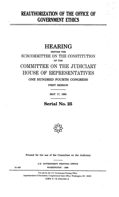 handle is hein.cbhear/roge0001 and id is 1 raw text is: REAUTHORIZATION OF THE OFFICE OF
GOVERNMENT ETHICS

HEARING
BEFORE THE
SUBCOMMITTEE ON THE CONSTITUTION
OF THE
COMMITTEE ON THE JUDICIARY
HOUSE OF REPRESENTATIVES
ONE HUNDRED FOURTH CONGRESS
FIRST SESSION

MAY 17, 1995

Serial No. 25
Printed for the use of the Committee on the Judiciary

U.S. GOVERNMENT PRINTING OFFICE
WASHINGTON : 1996

21-520

For sale by the U.S. Government Printing Office
Superintendent of Documents, Congressional Sales Office, Washington, DC 20402
ISBN 0-16-052269-2


