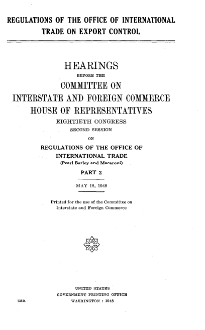 handle is hein.cbhear/roitec0001 and id is 1 raw text is: 


REGULATIONS OF THE OFFICE OF INTERNATIONAL

          TRADE ON EXPORT CONTROL





                HEARINGS
                   BEFORE THE

               COMMITTEE ON

 INTERSTATE AND FOREIGN COMMERCE

      HOUSE OF REPRESENTATIVES

              EIGHTIETH CONGRESS
                  SECOND SESSION
                      ON

         REGULATIONS OF THE OFFICE OF
              INTERNATIONAL TRADE
              (Pearl Barley and Macaroni)

                    PART 2

                    MAY 18, 1948


            Printed for the use of the Committee on
              Interstate and Foreign Commerce














                   UNITED -STATES
              GOVERNMENT PRINTING OFFICIE
   73514          WASHINGTON : 1948


