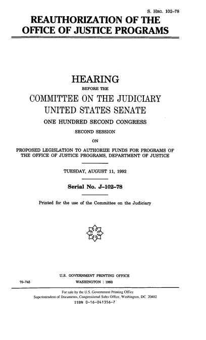 handle is hein.cbhear/rojp0001 and id is 1 raw text is: S. HRG. 102-78
REAUTHORIZATION OF THE
OFFICE OF JUSTICE PROGRAMS
HEARING
BEFORE THE
COMMITTEE ON THE JUDICIARY
UNITED STATES SENATE
ONE HUNDRED SECOND CONGRESS
SECOND SESSION
ON
PROPOSED LEGISLATION TO AUTHORIZE FUNDS FOR PROGRAMS OF
THE OFFICE OF JUSTICE PROGRAMS, DEPARTMENT OF JUSTICE
TUESDAY, AUGUST 11, 1992
Serial No. J-102-78
Printed for the use of the Committee on the Judiciary
0
U.S. GOVERNMENT PRINTING OFFICE
70-745             WASHINGTON : 1993
For sale by the U.S. Government Printing Office
Superintendent of Documents, Congressional Sales Office, Washington, DC 20402
ISBN 0-16-041356-7


