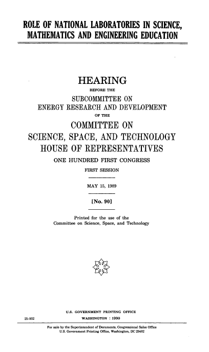 handle is hein.cbhear/ronatlab0001 and id is 1 raw text is: ROLE OF NATIONAL LABORATORIES IN SCIENCE,
MATHEMATICS AND ENGINEERING EDUCATION

HEARING
BEFORE THE
SUBCOMMITTEE ON
ENERGY RESEARCH AND DEVELOPMENT
OF THE
COMMITTEE ON
SCIENCE, SPACE, AND TECHNOLOGY
HOUSE OF REPRESENTATIVES
ONE HUNDRED FIRST CONGRESS
FIRST SESSION

MAY 15, 1989

[No. 90]

Printed for the use of the
Committee on Science, Space, and Technology

U.S. GOVERNMENT PRINTING OFFICE
25-932                          WASHINGTON : 1990
For sale by the Superintendent of Documents, Congressional Sales Office
U.S. Government Printing Office, Washington, DC 20402


