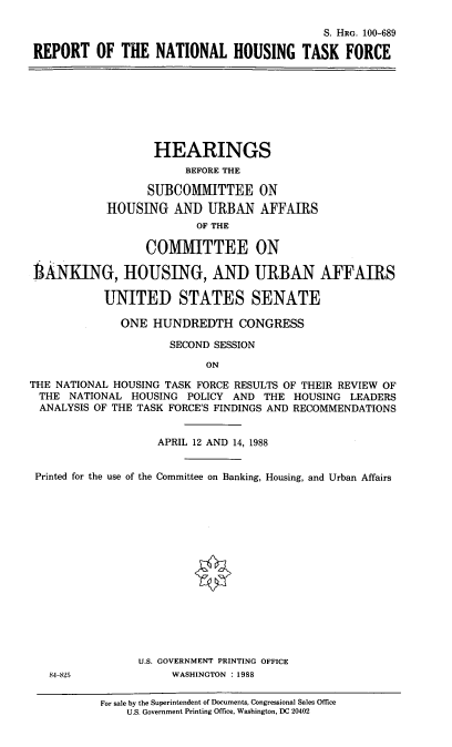 handle is hein.cbhear/ronatlhtf0001 and id is 1 raw text is: S. HRG. 100-689
REPORT OF THE NATIONAL HOUSING TASK FORCE
HEARINGS
BEFORE THE
SUBCOMMITTEE ON
HOUSING AND URBAN AFFAIRS
OF THE
COMMITTEE ON
lAiNKING, HOUSING, AND URBAN AFFAIRS
UNITED STATES SENATE
ONE HUNDREDTH CONGRESS
SECOND SESSION
ON
THE NATIONAL HOUSING TASK FORCE RESULTS OF THEIR REVIEW OF
THE NATIONAL HOUSING POLICY AND THE HOUSING LEADERS
ANALYSIS OF THE TASK FORCE'S FINDINGS AND RECOMMENDATIONS
APRIL 12 AND 14, 1988
Printed for the use of the Committee on Banking, Housing, and Urban Affairs
U.S. GOVERNMENT PRINTING OFFICE
84-825             WASHINGTON : 1988
For sale by the Superintendent of Documents, Congressional Sales Office
U.S. Government Printing Office, Washington, DC 20402


