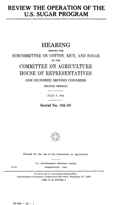 handle is hein.cbhear/roussp0001 and id is 1 raw text is: REVIEW THE OPERATION OF THE
U.S. SUGAR PROGRAM

HEARING
BEFORE THE
SUBCOMMITTEE ON COTTON, RICE, AND SUGAR
OF THE
COMMITTEE ON AGRICULTURE
HOUSE OF REPRESENTATIVES
ONE HUNDRED SECOND CONGRESS
SECOND SESSION

JULY 9, 1992

Serial No. 102-83
Printed for the use of the Committee on Agriculture

U.S. GOVERNMENT PRINTING OFFICE
WASHINGTON . 1992

59-582 - 92 - 1

59-582

For sale by the U.S. Government Printing Office
Superintendent of Documents, Congressional Sales Office, Washington, DC 20402
ISBN 0-16-039486-4


