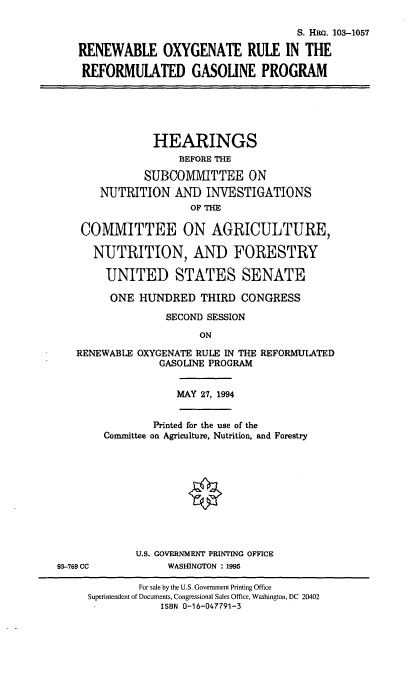handle is hein.cbhear/roxyrgp0001 and id is 1 raw text is: S. HRG. 103-1057
RENEWABLE OXYGENATE RULE IN THE
REFORMULATED GASOLINE PROGRAM
HEARINGS
BEFORE THE
SUBCOM1VIITTEE ON
NUTRITION AND INVESTIGATIONS
OF THE
COMMITTEE ON AGRICULTURE,
NUTRITION, AND FORESTRY
UNITED STATES SENATE
ONE HUNDRED THIRD CONGRESS
SECOND SESSION
ON
RENEWABLE OXYGENATE RULE IN THE REFORMULATED
GASOLINE PROGRAM
MAY 27, 1994
Printed for the use of the
Committee on Agriculture, Nutrition, and Forestry
U.S. GOVERNMENT PRINTING OFFICE
93-769 CC            WASHINGTON : 1995
For sale by the U.S. Government Printing Office
Superintendent of Documents, Congressional Sales Office, Washington, DC 20402
ISBN 0-16-047791-3


