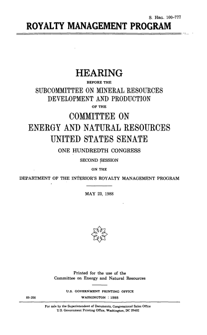 handle is hein.cbhear/roymanpro0001 and id is 1 raw text is: S. HRc. 100-777
ROYALTY MANAGEMENT PROGRAM

HEARING
BEFORE THE
SUBCOMMITTEE ON MINERAL. RESOURCES
DEVELOPMENT AND PRODUCTION
OF THE
COMMITTEE ON
ENERGY AND NATURAL RESOURCES
UNITED STATES SENATE
ONE HUNDREDTH CONGRESS
SECOND SESSION
ON THE
DEPARTMENT OF THE INTERIOR'S ROYALTY MANAGEMENT PROGRAM

89-266

MAY 23, 1988
Printed for the use of the
Committee on Energy and Natural Resources
U.S. GOVERNMENT PRINTING OFFICE
WASHINGTON : 1988

For sale by the Superintendent of Documents, Congressional Sales Office
U.S. Government Printing Office, Washington, DC 20402



