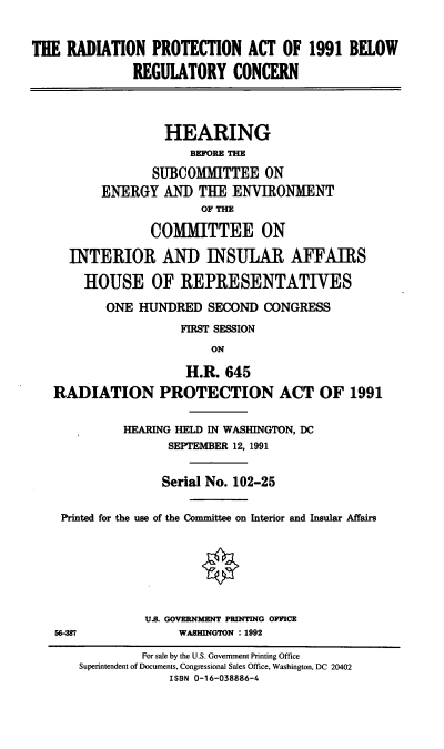 handle is hein.cbhear/rpabrc0001 and id is 1 raw text is: THE RADIATION PROTECTION ACT OF 1991 BELOW
REGULATORY CONCERN
HEARING
BEFORE THE
SUBCOMMITTEE ON
ENERGY AND TUE ENVIRONMENT
OF THE
COMITTEE ON
INTERIOR AND INSULAR AFFAIRS
HOUSE OF REPRESENTATIVES
ONE HUNDRED SECOND CONGRESS
FIRST SESSION
ON
H.R. 645
RADIATION PROTECTION ACT OF 1991
HEARING HELD IN WASHINGTON, DC
SEPTEMBER 12, 1991
Serial No. 102-25
Printed for the use of the Committee on Interior and Insular Affairs
U.S. GOVERNMENT PRINNG OFFICE
56-87              WASHINGTON : 1992
For sale by the U.S. Government Printing Office
Superintendent of Documents, Congressional Sales Office, Washington, DC 20402
ISBN 0-16-038886-4


