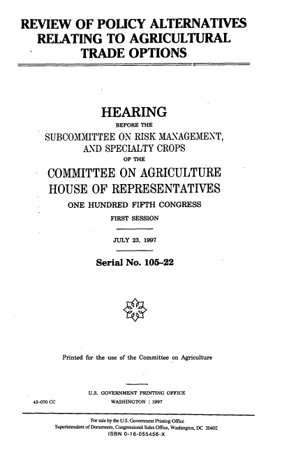 handle is hein.cbhear/rpara0001 and id is 1 raw text is: REVIEW OF POLICY ALTERNATIVES
RELATING TO AGRICULTURAL
TRADE OPTIONS
HEARING
BEFORE THE
SUBCOMMITTEE ON RISK MANAGEMENT,
AND SPECIALTY CROPS
OF THE
COMMITTEE ON AGRICULTURE
HOUSE OF REPRESENTATIES
ONE HUNDRED FIFTH CONGRESS
FIRST SESSION
JULY 23, 1997
Serial No. 105-22
Printed for the use of the Committee on Agriculture
U.S. GOVERNMENT PRINTING OFFICE
43-070 CC          WASHINGTON : 1997
For sale by the U.S. Government Printing Office
Superintendent of Documents, Congressional Sales Office, Washington, DC 20402
ISBN 0-16-055456-X


