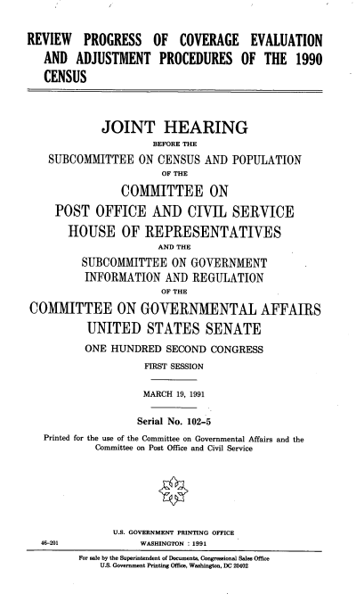 handle is hein.cbhear/rpceap0001 and id is 1 raw text is: REVIEW PROGRESS OF COVERAGE EVALUATION
AND ADJUSTMENT PROCEDURES OF THE 1990
CENSUS
JOINT HEARING
BEFORE THE
SUBCOMMITTEE ON CENSUS AND POPULATION
OF THE
COMMITTEE ON
POST OFFICE AND CIVIL SERVICE
HOUSE OF REPRESENTATIVES
AND THE
SUBCOMMITTEE ON GOVERNMENT
INFORMATION AND REGULATION
OF THE
COMMITTEE ON GOVERNMENTAL AFFAIRS
UNITED STATES SENATE
ONE HUNDRED SECOND CONGRESS
FIRST SESSION
MARCH 19, 1991
Serial No. 102-5
Printed for the use of the Committee on Governmental Affairs and the
Committee on Post Office and Civil Service
U.S. GOVERNMENT PRINTING OFFICE
46-201           WASHINGTON : 1991
For sale by the Superintendent of Documents, Congressional Sales Office
U.S. Government Printing Office, Washington, DC 20402



