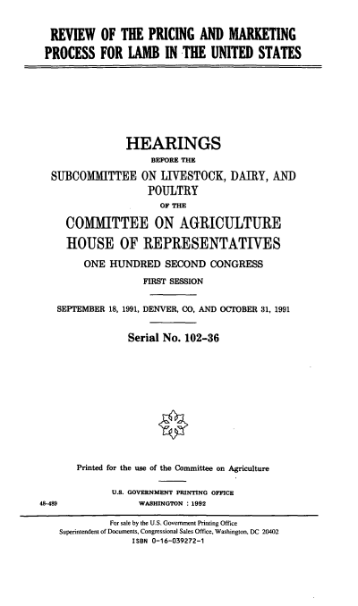 handle is hein.cbhear/rpmpl0001 and id is 1 raw text is: REVIEW OF THE PRICING AND MARKETING
PROCESS FOR LAMB IN THE UNITED STATES
HEARINGS
BEFORE THE
SUBCOMMITTEE ON LIVESTOCK, DAIRY, AN)
POULTRY
OF THE
COMMITTEE ON AGRICULTURE
HOUSE OF REPRESENTATIVES
ONE HUNDRED SECOND CONGRESS
FIRST SESSION
SEPTEMBER 18, 1991, DENVER, CO, AND OCTOBER 31, 1991
Serial No. 102-36
Printed for the use of the Committee on Agriculture
U.S. GOVERNMENT PRINTING OFFICE
48-489          WASHINGTON : 1992

For sale by the U.S. Government Printing Office
Superintendent of Documents, Congressional Sales Office, Washington, DC 20402
ISBN 0-16-039272-1


