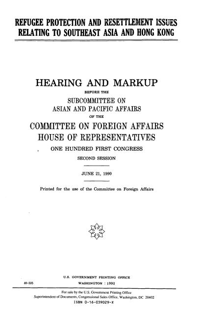 handle is hein.cbhear/rprir0001 and id is 1 raw text is: REFUGEE PROTECTION AND RESETTLEMENT ISSUES
RELATING TO SOUTHEAST ASIA AND HONG KONG

HEARING AND MARKUP
BEFORE THE
SUBCOMMITTEE ON
ASIAN AND PACIFIC AFFAIRS
OF THE
COMMITTEE ON FOREIGN AFFAIRS
HOUSE OF REPRESENTATIVES
ONE HUNDRED FIRST CONGRESS
SECOND SESSION
JUNE 21, 1990
Printed for the use of the Committee on Foreign Affairs
U.S. GOVERNMENT PRINTING OFFICE
40-535                WASHINGTON :1992
For sale by the U.S. Government Printing Office
Superintendent of Documents, Congressional Sales Office, Washington, DC 20402
ISBN 0-16-039029-X


