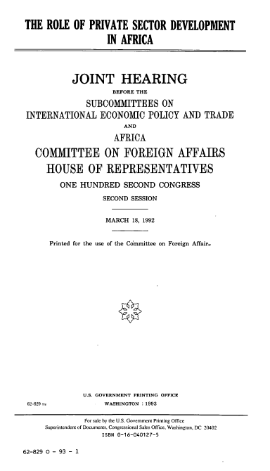 handle is hein.cbhear/rpsda0001 and id is 1 raw text is: THE ROLE OF PRIVATE SECTOR DEVELOPMENT
IN AFRICA
JOINT HEARING
BEFORE THE
SUBCOMMITTEES ON
INTERNATIONAL ECONOMIC POLICY AND TRADE
AND
AFRICA
CO[MITTEE ON FOREIGN AFFAIRS
HOUSE OF REPRESENTATIVES
ONE HUNDRED SECOND CONGRESS
SECOND SESSION
MARCH 18, 1992
Printed for the use of the Committee on Foreign Affair.
U.S. GOVERNMENT PRINTING OFFICE
62-829               WASHINGTON : 1993
For sale by the U.S. Government Printing Office
Superintendent of Documents, Congressional Sales Office, Washington, DC 20402
ISBN 0-16-040127-5

62-829 0 - 93 - 1



