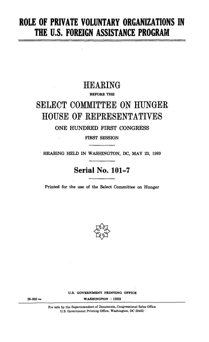 handle is hein.cbhear/rpvo0001 and id is 1 raw text is: ROLE OF PRIVATE VOLUNTARY ORGANIZATIONS IN
THE U.S. FOREIGN ASSISTANCE PROGRAM
HEARING
BEFORE THE
SELECT COMITTEE ON HUNGER
HOUSE OF REPRESENTATIVES
ONE HUNDRED FIRST CONGRESS
FIRST SESSION
HEARING HELD IN WASHINGTON, DC, MAY 23, 1989
Serial No. 101-7
Printed for the use of the Select Committee on Hunger
U.S. GOVERNMENT PRINTING OFFICE
20-853 ±             WASHINGTON : 1989
For sale by the Superintendent of Documents, Congressional Sales Office
U.S. Government Printing Office, Washington, DC 20402


