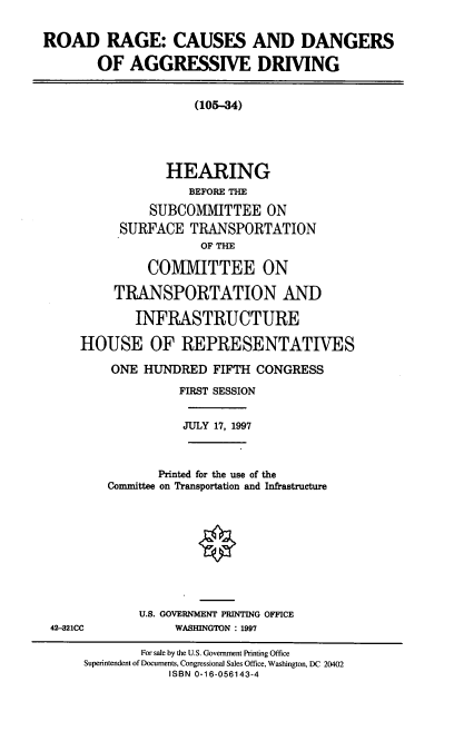 handle is hein.cbhear/rrcdad0001 and id is 1 raw text is: ROAD RAGE: CAUSES AND DANGERS
OF AGGRESSIVE DRIVING

(105-34)
HEARING
BEFORE THE
SUBCOMMITTEE ON
SURFACE TRANSPORTATION
OF THE
COMIVIITTEE ON
TRANSPORTATION AND
INFRASTRUCTURE
HOUSE OF REPRESENTATIVES
ONE HUNDRED FIFTH CONGRESS
FIRST SESSION

JULY 17, 1997

Printed for the use of the
Conunittee on Transportation and Infrastructure

U.S. GOVERNMENT PRINTING OFFICE
WASHINGTON : 1997

42--21CC

For sale by the U.S. Government Printing Office
Superintendent of Documents, Congressional Sales Office, Washington, DC 20402
ISBN 0-16-056143-4


