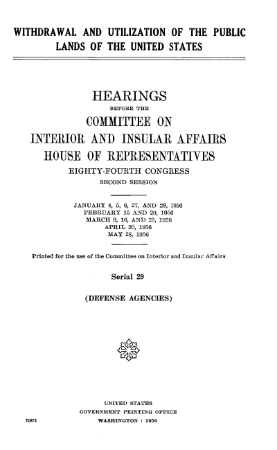 handle is hein.cbhear/rrdpb0001 and id is 1 raw text is: 



WITHDRAWAL AND UTILIZATION OF THE PUBLIC

         LANDS OF THE UNITED STATES







                HEARINGS
                    BEFORE THE

               COMMITTEE ON

   INTERIOR AND INSULAR AFFAIRS

      HOUSE OF REPRESENTATIVES

           EIGHTY-FOURTH CONGRESS
                  SECOND SESSION


            JANUARY 4, 5, 6, 27, AND 28, 1956
              FEBRUARY 15 AND 20, 1956
              MARCH 9, 16, AND 23, 1956
                   APRIL 20, 1956
                   MAY 28, 1956


    Printed for the use of the Committee on Interior and Insular Affairs


                    Serial 29


               (DEFENSE AGENCIES)






                     *








                   UNITED STATES
              GOVERNMENT PRINTING OFFICE
  71872          WASHINGTON : 1956



