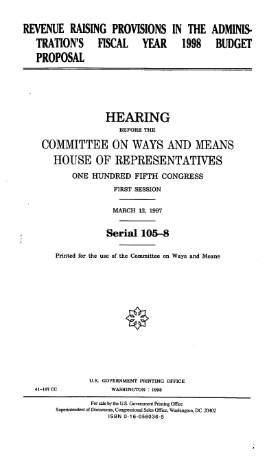handle is hein.cbhear/rrpaf0001 and id is 1 raw text is: REVENUE RAISING PROVISIONS IN THE ADMINIS.
TRATION'S         FISCAL      YEAR       1998      BUDGET
PROPOSAL
HEARING
BEFORE THE
COMMITTEE ON WAYS AND MEANS
HOUSE OF REPRESENTATIVES
ONE HUNDRED FIFTH CONGRESS
FIRST SESSION
MARCH 12, 1997
Serial 105-8
Printed for the use of the Committee on Ways and Means
U.S. GOVERNMENT PRINTING OFFICE
41-197 CC            WASHINGTON : 1998
For sale by the U.S. Government Printing Office
Superintendent of Documents, Congressional Sales Office, Washington, DC 20402
ISBN 0-16-056036-5


