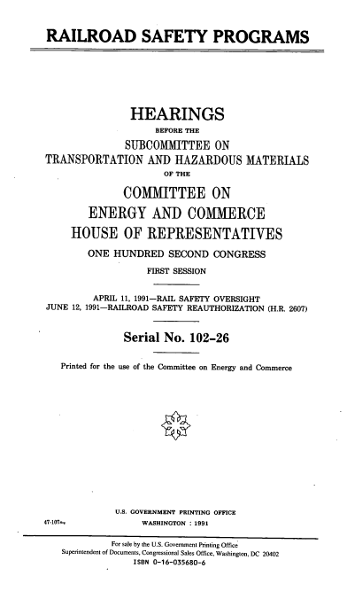 handle is hein.cbhear/rrsfp0001 and id is 1 raw text is: RAILROAD SAFETY PROGRAMS
HEARINGS
BEFORE THE
SUBMCOMITTEE ON
TRANSPORTATION AND IIAZARDOUS MATERIALS
OF THE
COMMITTEE ON
ENERGY AND COMMERCE
HOUSE OF REPRESENTATIVES
ONE HUNDRED SECOND CONGRESS
FIRST SESSION
APRIL 11, 1991-RAIL SAFETY OVERSIGHT
JUNE 12, 1991-RAILROAD SAFETY REAUTHORIZATION (H.R. 2607)
Serial No. 102-26
Printed for the use of the Committee on Energy and Commerce
U.S. GOVERNMENT PRINTING OFFICE
47-107--           WASHINGTON : 1991
For sale by the U.S. Government Printing Office
Superintendent of Documents, Congressional Sales Office, Washington, DC 20402
ISBN 0-16-035680-6


