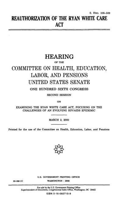 handle is hein.cbhear/rrwca0001 and id is 1 raw text is: 

                                           S. HRG. 106-509

REAUTHORIZATION OF THE RYAN WHITE CARE
                        ACT


                    HEARING
                         OF THE

  COMMITTEE ON HEALTH, EDUCATION,

            LABOR, AND PENSIONS

            UNITED STATES SENATE
            ONE HUNDRED SIXTH CONGRESS
                     SECOND SESSION

                           ON
    EXAMINING THE RYAN WHITE CARE ACT, FOCUSING ON THE
        CHALLENGES OF AN EVOLVING HIV/AIDS EPIDEMIC

                      MARCH 2, 2000

Printed for the use of the Committee on Health, Education, Labor, and Pensions


63-068 CC


U.S. GOVERNMENT PRINTING OFFICE
     WASHINGTON : 2000


         For sale by the U.S. Government Printing Office
Superintendent of Documents, Congressional Sales Office, Washington, DC 20402
              ISBN 0-16-060715-9


