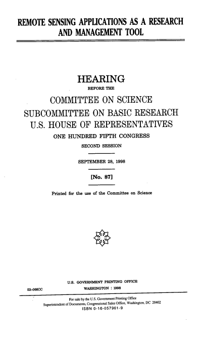 handle is hein.cbhear/rsarmt0001 and id is 1 raw text is: REMOTE SENSING APPLICATIONS AS A RESEARCH
AND MANAGEMENT TOOL

HEARING
BEFORE THE
COMMITTEE ON SCIENCE
SUBCOMMITTEE ON BASIC RESEARCH
U.S. HOUSE OF REPRESENTATIVES
ONE HUNDRED FIFTH CONGRESS
SECOND SESSION
SEPTEMBER 28, 1998

[No. 87]

Printed for the use of the Committee on Science

U.S. GOVERNMENT PRINTING OFFICE
53-066CC                         WASHINGTON : 1998
For sale by the U.S. Government Printing Office
Superintendent of Documents, Congressional Sales Office, Washington, DC 20402
ISBN 0-16-057961-9


