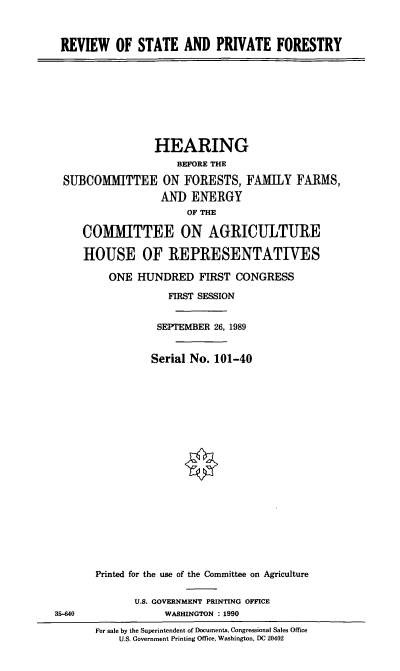 handle is hein.cbhear/rspf0001 and id is 1 raw text is: REVIEW OF STATE AND PRIVATE FORESTRY
HEARING
BEFORE THE
SUBCOMMITTEE ON FORESTS, FAMILY FARMS,
AND ENERGY
OF THE
COMMITTEE ON AGRICULTURE
HOUSE OF REPRESENTATIVES
ONE HUNDRED FIRST CONGRESS
FIRST SESSION
SEPTEMBER 26, 1989
Serial No. 101-40
Printed for the use of the Committee on Agriculture
U.S. GOVERNMENT PRINTING OFFICE
35-640               WASHINGTON : 1990
For sale by the Superintendent of Documents, Congressional Sales Office
U.S. Government Printing Office. Washington, DC 20402


