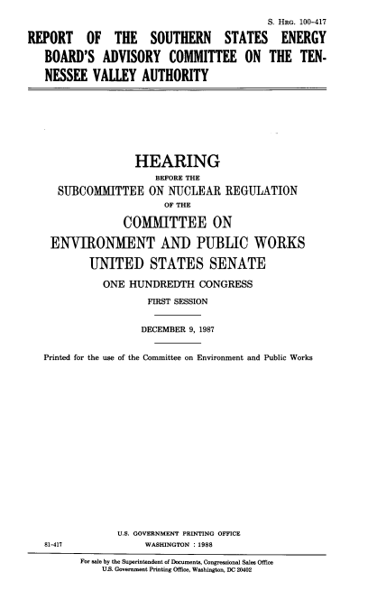 handle is hein.cbhear/rssebad0001 and id is 1 raw text is: 
                                           S. HRG. 100-417

REPORT OF THE SOUTHERN STATES ENERGY

   BOARD'S ADVISORY COMMITTEE ON THE TEN-

   NESSEE VALLEY AUTHORITY


                HEARING
                    BEFORE THE
   SUBCOMMITTEE ON NUCLEAR REGULATION
                     OF THE

              COMMITTEE ON

 ENVIRONMENT AND PUBLIC WORKS

        UNITED STATES SENATE

           ONE HUNDREDTH CONGRESS

                  FIRST SESSION


                  DECEMBER 9, 1987


Printed for the use of the Committee on Environment and Public Works


U.S. GOVERNMENT PRINTING OFFICE
     WASHINGTON : 1988


81-417


For sale by the Superintendent of Documents, Congressional Sales Office
    US. Government Printing Office, Washington, DC 20402


