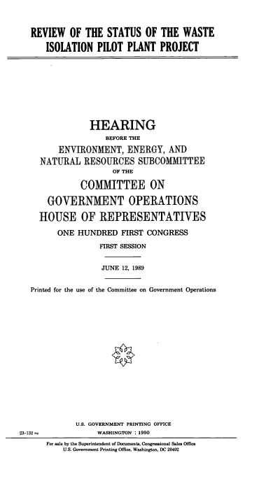 handle is hein.cbhear/rswipp0001 and id is 1 raw text is: REVIEW OF THE STATUS OF THE WASTE
ISOLATION PILOT PLANT PROJECT

HEARING
BEFORE THE
ENVIRONMENT, ENERGY, AND
NATURAL RESOURCES SUBCOMITTEE
OF THE
COMMITTEE ON
GOVERNMENT OPERATIONS
HOUSE OF REPRESENTATIVES
ONE HUNDRED FIRST CONGRESS
FIRST SESSION
JUNE 12, 1989
Printed for the use of the Committee on Government Operations
U.S. GOVERNMENT PRINTING OFFICE
23-132=;             WASHINGTON : 1990
For sale by the Superintendent of Documents, Congressional Sales Office
U.S. Government Printing Office, Washington, DC 20402


