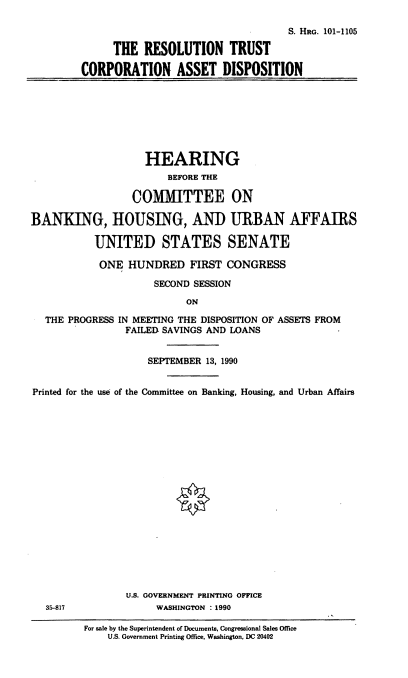 handle is hein.cbhear/rtcad0001 and id is 1 raw text is: S. HRG. 101-1105
THE RESOLUTION TRUST
CORPORATION ASSET DISPOSITION

HEARING
BEFORE THE
COMMITTEE ON
BANKING, HOUSING, AND URBAN AFFAIRS
UNITED STATES SENATE
ONE HUNDRED FIRST CONGRESS
SECOND SESSION
ON
THE PROGRESS IN MEETING THE DISPOSITION OF ASSETS FROM
FAILED SAVINGS AND LOANS
SEPTEMBER 13, 1990
Printed for the use of the Committee on Banking, Housing, and Urban Affairs
U.S. GOVERNMENT PRINTING OFFICE
35-817               WASHINGTON : 1990
For sale by the Superintendent of Documents, Congressional Sales Office
U.S. Government Printing Office, Washington, DC 20402


