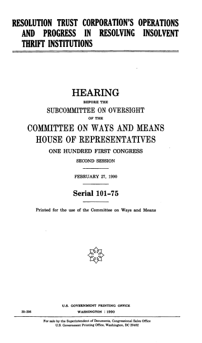 handle is hein.cbhear/rtco0001 and id is 1 raw text is: RESOLUTION TRUST CORPORATION'S
AND PROGRESS IN RESOLVING
THRIFT INSTITUTIONS

OPERATIONS
INSOLVENT

HEARING
BEFORE THE
SUBCOMMITTEE ON OVERSIGHT
OF THE
COMMITTEE ON WAYS AND MEANS
HOUSE OF REPRESENTATIVES

ONE HUNDRED FIRST CONGRESS
SECOND SESSION
FEBRUARY 27, 1990
Serial 101-75
Printed for the use of the Committee on Ways and Means
U.S. GOVERNMENT PRINTING OFFICE
WASHINGTON : 1990

For sale by the Superintendent of Documents, Congressional Sales Office
U.S. Government Printing Office, Washington, DC 20402

30-206


