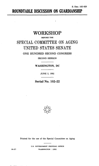 handle is hein.cbhear/rtdgs0001 and id is 1 raw text is: 
                                    S. HRG. 102-820

ROUNDTABLE   DISCUSSION  ON  GUARDIANSHIP


             WORKSHOP
                  BEFORE THE

   SPECIAL COMMITTEE ON AGING

       UNITED STATES SENATE

       ONE HUNDRED  SECOND  CONGRESS
                SECOND SESSION


              WASHINGTON,  DC


                  JUNE 2, 1992


              Serial No. 102-22




















     Printed for the use of the Special Committee on Aging


            U.S. GOVERNMENT PRINTING OFFICE
58-577          WASHINGTON : 1992


