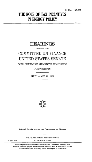 handle is hein.cbhear/rtiep0001 and id is 1 raw text is: S. HRG. 107-267
THE ROLE OF TAX INCENTIVES
IN ENERGY POLICY

HEARINGS
BEFORE THE
COMMITTEE ON FINANCE
UNITED STATES SENATE
ONE HUNDRED SEVENTH CONGRESS
FIRST SESSION
JULY 10 AND 11, 2001
Printed for the use of the Committee on Finance
U.S. GOVERNMENT PRINTING OFFICE
77-498-PDF              WASHINGTON : 2001
For sale by the Superintendent of Documents, U.S. Government Printing Office
Internet: bookstore.gpo.gov Phone: toll free (866) 512-1800; DC area (202) 512-1800
Fax: (202) 512-2250 Mail: Stop SSOP, Washington, DC 20402-0001


