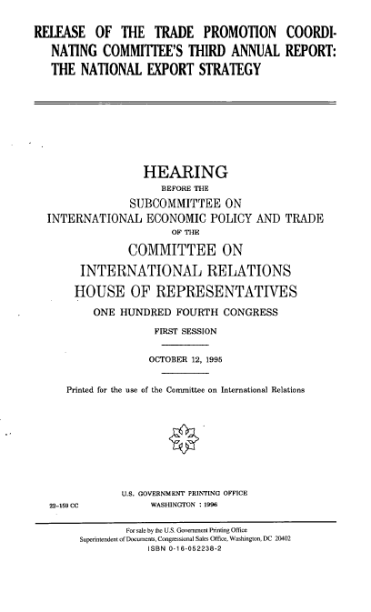 handle is hein.cbhear/rtpcc0001 and id is 1 raw text is: RELEASE OF THE TRADE PROMOTION COORDI-
NATING COMMITTEE'S THIRD ANNUAL REPORT:
THE NATIONAL EXPORT STRATEGY

HEARING
BEFORE THE
SUBCOMMITTEE ON
INTERNATIONAL ECONOMIC POLICY AND TRADE
OF THE
COMMITTEE ON
INTERNATIONAL RELATIONS
HOUSE OF REPRESENTATIVES
ONE HUNDRED FOURTH CONGRESS
FIRST SESSION
OCTOBER 12, 1995
Printed for the use of the Committee on International Relations

22-159 CC

U.S. GOVERNMENT PRINTING OFFICE
WASHINGTON : 1996

For sale by the U.S. Government Printing Office
Superintendent of Documents, Congressional Sales Office, Washington, DC 20402
ISBN 0-16-052238-2


