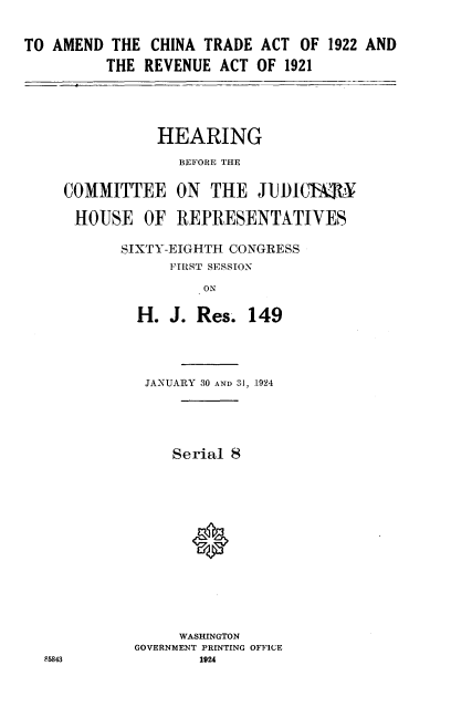 handle is hein.cbhear/rtta0001 and id is 1 raw text is: 

TO AMEND THE CHINA TRADE ACT OF 1922 AND
          THE REVENUE ACT OF 1921


           HEARING
             BEFORE THE

COMMITTEE ON THE JUDIb L ,I'K

HOUSE OF REPRESENTATIVES

       SIXTY-EIGHTH CONGRESS
            FIRST SESSION
                ON


H. J. Res.


149


JANUARY 30 AND 31, 1924




    Serial 8











    WASHINGTON
GOVERNMENT PRINTING OFFICE
        1924


