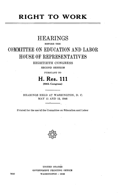 handle is hein.cbhear/rttw0001 and id is 1 raw text is: 




RIGHT TO WORK


              HEARINGS
                  BEFORE THE

COMMITTEE ON EDUCATION AND LABOR

     HOUSE OF REPRESENTATIVES

            EIGHTIETH CONGRESS
                SECOND SESSION
                PURSUANT TO


                H. Res. 111
                (80th Congress)



       HEARINGS HELD AT WASHINGTON, D. C.
              MAY 11 AND 12, 1948



    Printed for the use of the Committee on Education and Labor







                   0











                 UNITED STATES
            GOVERNYENT PRINTING OFFICE
 76C92         WASHINGTON : 1948


