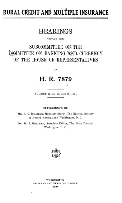 handle is hein.cbhear/rucdmi0001 and id is 1 raw text is: 



RURAL CREDIT AND MULTIPLE INSURANCE





                 HEARINGS

                     BEFORE THE


             SUBCOMMITTEE 'OI THE

   C MMITTEE ON BANKING ANRI CURRENCY

     OF  THE  HOUSE   OF  REPRESENTATIVES


                        ON


                  H.  R.   7879


        AUGUST 11, 15, 16, AND 18, 1921




            STATEMENTS OF

MR. R. C. MILLIKEN, Monetary Statist, The National Society
     of Record Associations, Washington, D. C.

Da. W. J. ASPILLMAN, Associate Editor, The Farm Journal,
             Washington, D. C.

















             WASHINGTON
        GOVERNMENT PRINTING OFFICE
                 1921


