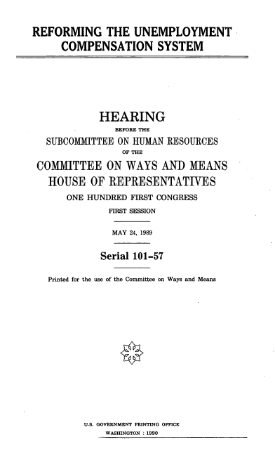 handle is hein.cbhear/rucs0001 and id is 1 raw text is: REFORMING THE UNEMPLOYMENT
COMPENSATION SYSTEM
HEARING
BEFORE THE
SUBCOMMITTEE ON IIUMAN RESOURCES
OF THE
COMMITTEE ON WAYS AND MEANS
HOUSE OF REPRESENTATIVES
ONE HUNDRED FIRST CONGRESS
FIRST SESSION
MAY 24, 1989
Serial 101-57
Printed for the use of the Committee on Ways and Means

U.S. GOVERNMENT PRINTING OFFICE
WASHINGTON : 1990


