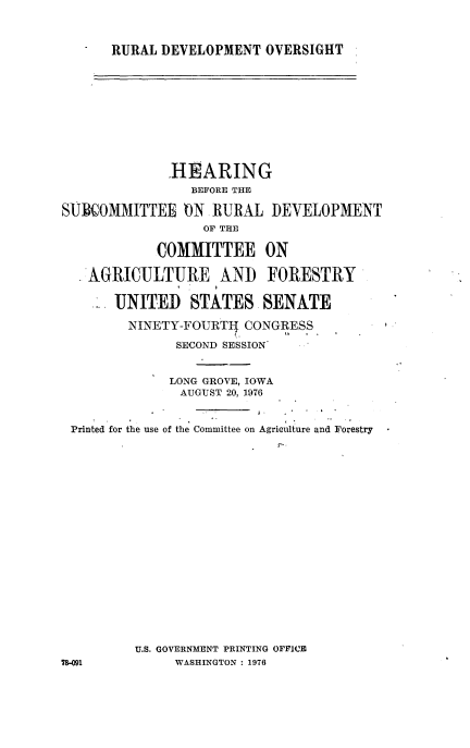 handle is hein.cbhear/rudvlposi0001 and id is 1 raw text is: 



RURAL DEVELOPMENT   OVERSIGHT


              HEARING
                BEFORE THE

SUBIOMMITTEE ON RURAL DEVELOPMENT
                  OF THE

            COMMITTEE ON

   AGRICULTURE AND FORESTRY

       UNITED   STATES SENATE

       NINETY-FOUIRTl  CONGRESS

               SECOND SESSION


               LONG GROVE, IOWA
               AUGUST 20, 1976


 Printed for the use of the Committee on Agriculture and Forestry




















         U.S. GOVERNMENT PRINTING OFFICE
78-091        WASHINGTON : 1976


