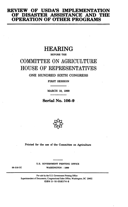 handle is hein.cbhear/ruida0001 and id is 1 raw text is: REVIEW OF USDA'S IMPLEMENTATION
OF DISASTER ASSISTANCE AND THE
OPERATION OF OTHER PROGRAMS

HEARING
BEFORE THE
COMMITTEE ON AGRICULTURE
HOUSE OF REPRESENTATIVES
ONE HUNDRED SIXTH CONGRESS
FIRST SESSION
MARCH 18, 1999
Serial No. 106-9
Printed for the use of the Committee on Agriculture

56-218 CC

U.S. GOVERNMENT PRINTING OFFICE
WASHINGTON : 1999

For sale by the U.S. Government Printing Office
Superintendent of Documents, Congressional Sales Office, Washington, DC 20402
ISBN 0-16-058374-8


