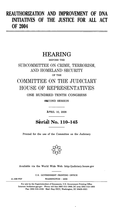 handle is hein.cbhear/ruimdna0001 and id is 1 raw text is: 


REAUTHORIZATION AND IMPROVEMENT OF

   INITIATIVES OF THE JUSTICE FOR ALL

   OF 2004


                  HEARING
                     BEFORE THE
    SUBCOMMITTEE ON CRIME, TERRORISM,
           AND HOMELAND SECURITY
                       OF THE

   COMMITTEE ON THE JUDICIARY

     HOUSE OF REPRESENTATIVES

         ONE HUNDRED TENTH CONGRESS
                   FWCOND SESSION


                   ,KPRIL 10, 2008


              SJridl No. 110-145


      Printed for the use of the Committee on the Judiciary








    Available via the World Wide Web: http://judiciary.house.gov

             U.S. GOVERNMENT PRINTING OFFICE
41-698 PDF         WASHINGTON : 2009
      For sale by the Superintendent of Documents, U.S. Government Printing Office
    Internet: bookstore.gpo.gov Phone: toll free (866) 512-1800; DC area (202) 512-1800
        Fax: (202) 512-2104 Mail: Stop IDCC, Washington, DC 20402-0001


DNA
ACT


