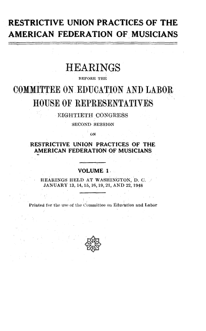 handle is hein.cbhear/rupaf0001 and id is 1 raw text is: 


RESTRICTIVE UNION PRACTICES OF THE

AMERICAN FEDERATION OF MUSICIANS


COMMITTEE

     HOUSE


HEARINGS
    BEFORE THE

ON  EDUCATION   AND  LABOR

OF REPRESENTATIVES


       EIGHTIETH CONGRESS
           SECOND SESSION
               ON
RESTRICTIVE UNION PRACTICES OF THE
AMERICAN  FEDERATION OF MUSICIANS


            VOLUME 1.
   HEARINGS HELD AT WASHINGTON, D. C.
   JANUARY 13, 14, 15, 16, 19, 21, AND 22, 1948


Printed for the use of the Committee on Edueation and Labor


