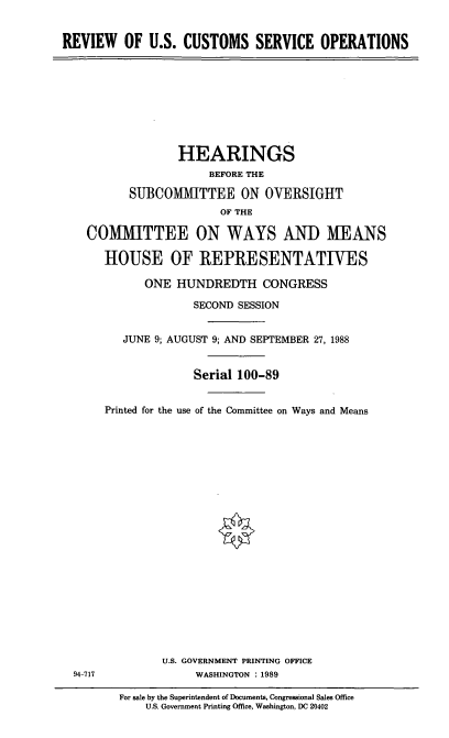 handle is hein.cbhear/rusc0001 and id is 1 raw text is: REVIEW OF U.S. CUSTOMS SERVICE OPERATIONS

HEARINGS
BEFORE THE
SUBCOMMITTEE ON OVERSIGHT
OF THE
COMMITTEE ON WAYS AND MEANS
HIOUSE OF REPRESENTATIVES
ONE HUNDREDTH CONGRESS
SECOND SESSION
JUNE 9; AUGUST 9; AND SEPTEMBER 27, 1988
Serial 100-89
Printed for the use of the Committee on Ways and Means

U.S. GOVERNMENT PRINTING OFFICE
WASHINGTON : 1989

94-717

For sale by the Superintendent of Documents, Congressional Sales Office
U.S. Government Printing Office, Washington, DC 20402


