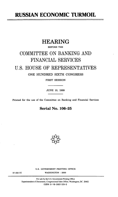 handle is hein.cbhear/ruset0001 and id is 1 raw text is: RUSSIAN ECONOMIC TURMOIL

HEARING
BEFORE THE
COMMITTEE ON BANKING AND
FINANCIAL SERVICES
U.S. HOUSE OF REPRESENTATIVES
ONE HUNDRED SIXTH CONGRESS
FIRST SESSION
JUNE 10, 1999
Printed for the use of the Committee on Banking and Financial Services
Serial No. 106-25

U.S. GOVERNMENT PRINTING OFFICE
WASHINGTON : 2000

57-555 CC

For sale by the U.S. Government Printing Office
Superintendent of Documents, Congressional Sales Office, Washington, DC 20402
ISBN 0-16-060129-0


