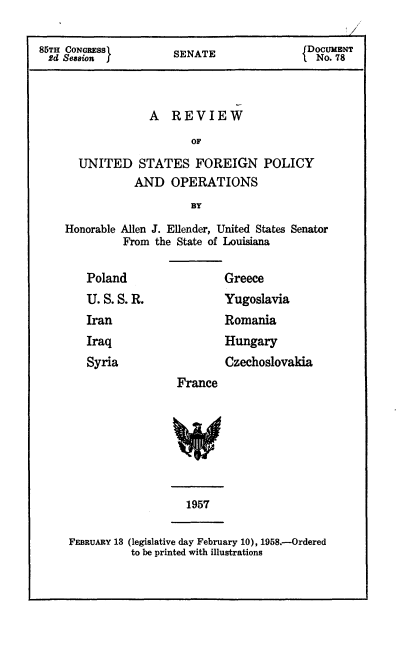 handle is hein.cbhear/rusfp0001 and id is 1 raw text is: 

85TH CONGRESS         SENATE                 NDocum
2d Sm      f           EAT                   No. 78



                  A REVIEW
                         OF
      UNITED STATES FOREIGN POLICY
                AND OPERATIONS
                         BY
    Honorable Allen J. Ellender, United States Senator
              From the State of Louisiana


Poland
U.S.S.R.
Iran
Iraq
Syria


        Greece
        Yugoslavia
        Romania
        Hungary
        Czechoslovakia
France


                   1957

FEBRUARY 13 (legislative day February 10), 1958.--Ordered
          to be printed with illustrations


